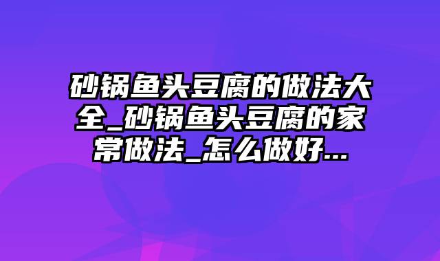 砂锅鱼头豆腐的做法大全_砂锅鱼头豆腐的家常做法_怎么做好...