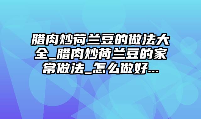 腊肉炒荷兰豆的做法大全_腊肉炒荷兰豆的家常做法_怎么做好...