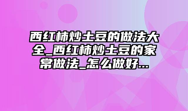 西红柿炒土豆的做法大全_西红柿炒土豆的家常做法_怎么做好...