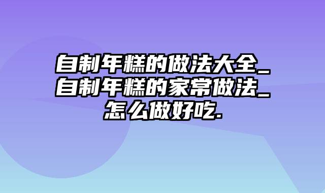 自制年糕的做法大全_自制年糕的家常做法_怎么做好吃.