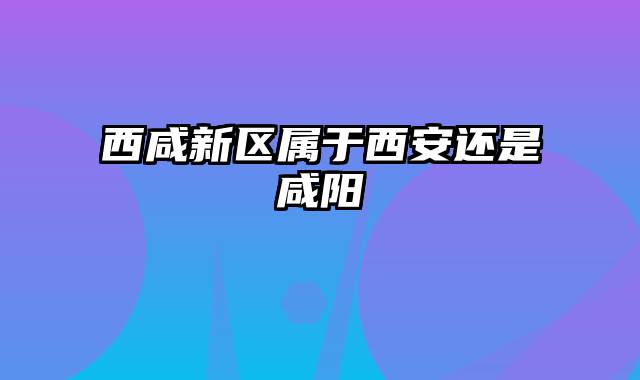 西咸新区属于西安还是咸阳