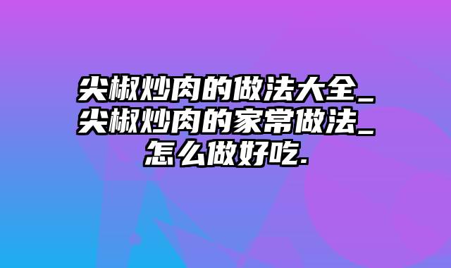 尖椒炒肉的做法大全_尖椒炒肉的家常做法_怎么做好吃.