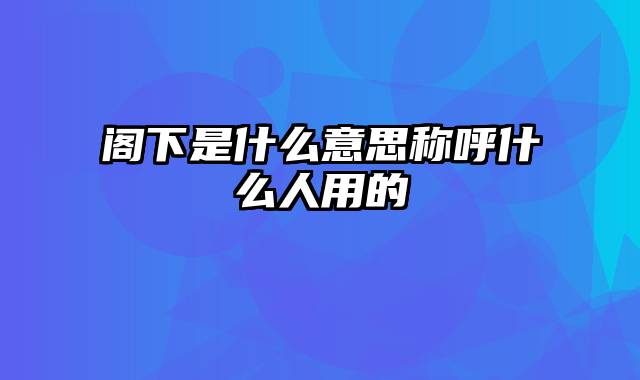 阁下是什么意思称呼什么人用的