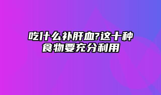 吃什么补肝血?这十种食物要充分利用