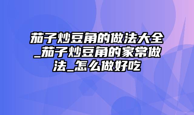 茄子炒豆角的做法大全_茄子炒豆角的家常做法_怎么做好吃