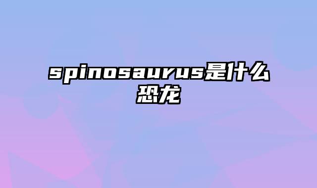 spinosaurus是什么恐龙