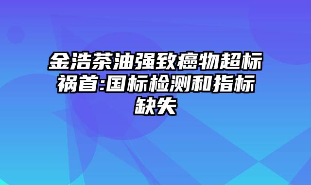 金浩茶油强致癌物超标祸首:国标检测和指标缺失