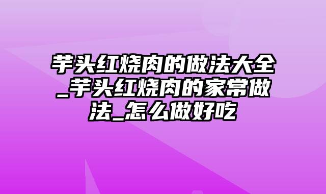 芋头红烧肉的做法大全_芋头红烧肉的家常做法_怎么做好吃