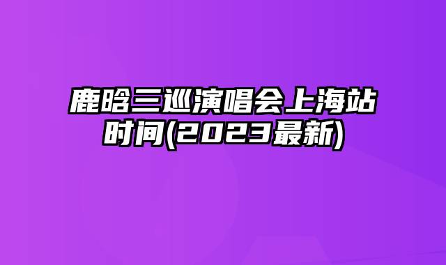 鹿晗三巡演唱会上海站时间(2023最新)