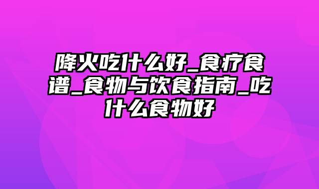 降火吃什么好_食疗食谱_食物与饮食指南_吃什么食物好