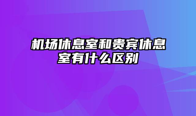 机场休息室和贵宾休息室有什么区别