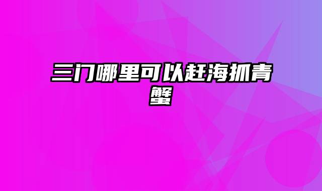 三门哪里可以赶海抓青蟹