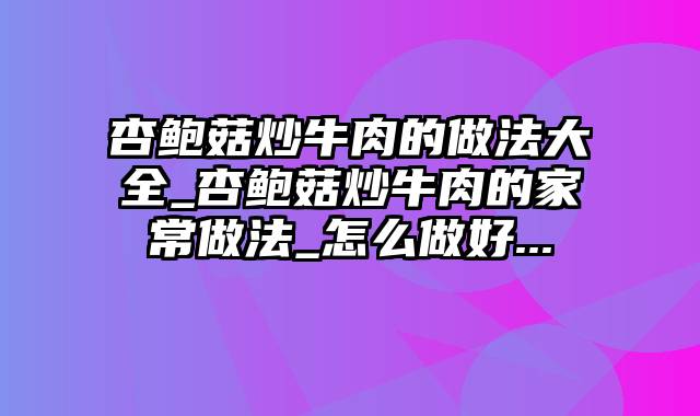 杏鲍菇炒牛肉的做法大全_杏鲍菇炒牛肉的家常做法_怎么做好...