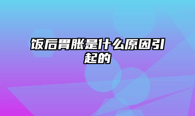 饭后胃胀是什么原因引起的