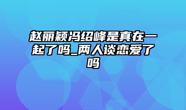 赵丽颖冯绍峰是真在一起了吗_两人谈恋爱了吗