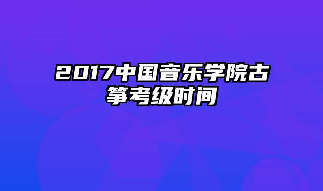 2017中国音乐学院古筝考级时间