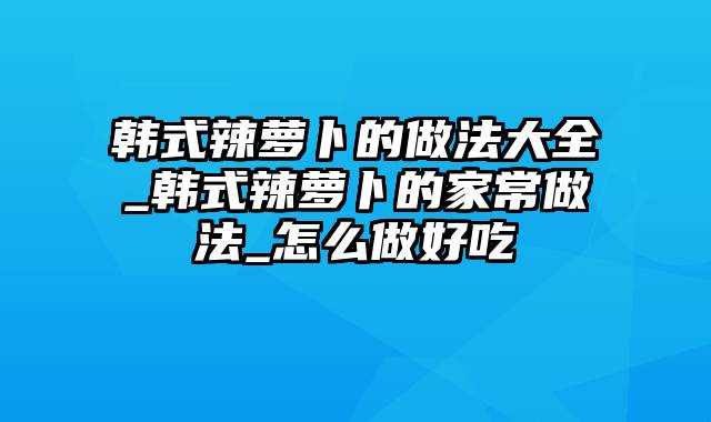 韩式辣萝卜的做法大全_韩式辣萝卜的家常做法_怎么做好吃