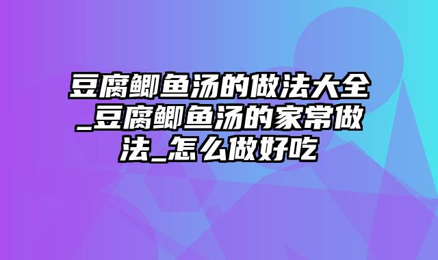 豆腐鲫鱼汤的做法大全_豆腐鲫鱼汤的家常做法_怎么做好吃