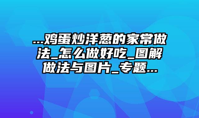 ...鸡蛋炒洋葱的家常做法_怎么做好吃_图解做法与图片_专题...