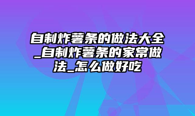 自制炸薯条的做法大全_自制炸薯条的家常做法_怎么做好吃