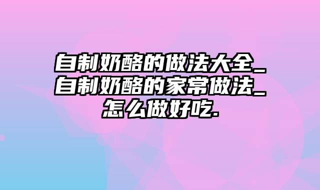 自制奶酪的做法大全_自制奶酪的家常做法_怎么做好吃.