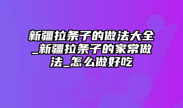 新疆拉条子的做法大全_新疆拉条子的家常做法_怎么做好吃