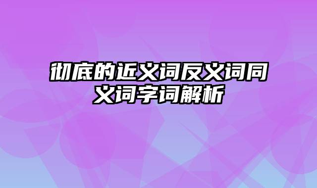 彻底的近义词反义词同义词字词解析