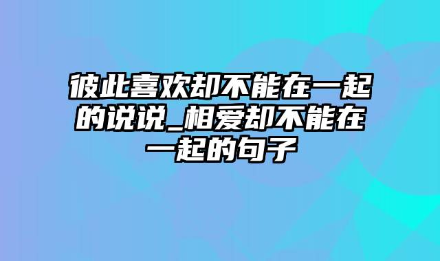 彼此喜欢却不能在一起的说说_相爱却不能在一起的句子