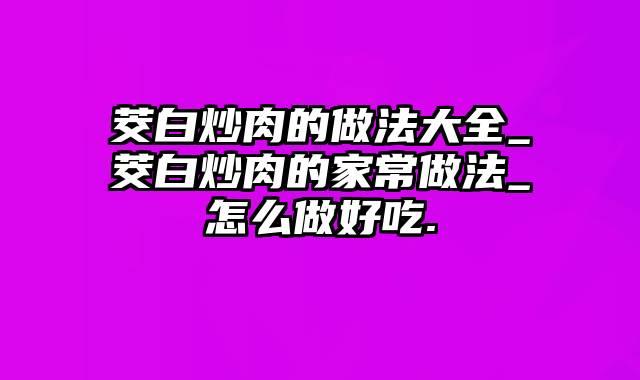 茭白炒肉的做法大全_茭白炒肉的家常做法_怎么做好吃.