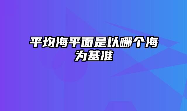 平均海平面是以哪个海为基准