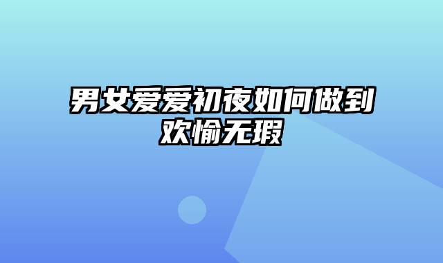 男女爱爱初夜如何做到欢愉无瑕