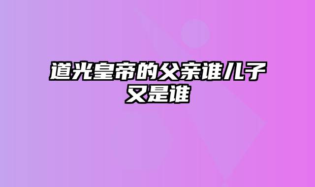 道光皇帝的父亲谁儿子又是谁