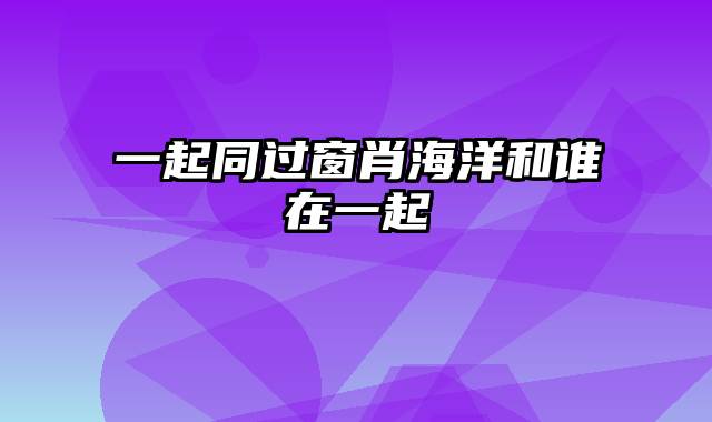 一起同过窗肖海洋和谁在一起