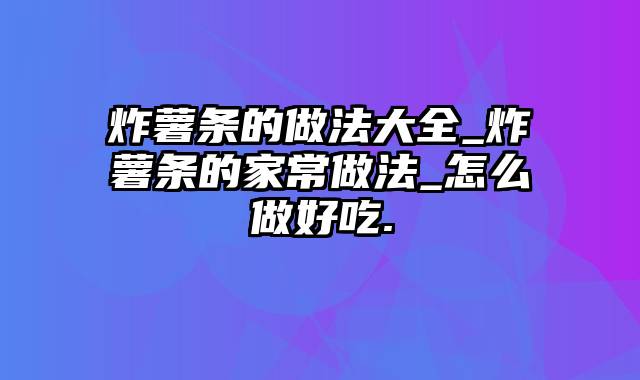 炸薯条的做法大全_炸薯条的家常做法_怎么做好吃.