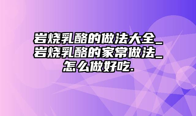 岩烧乳酪的做法大全_岩烧乳酪的家常做法_怎么做好吃.