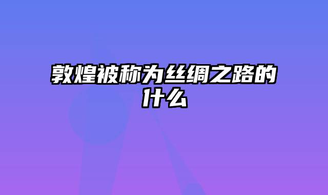 敦煌被称为丝绸之路的什么