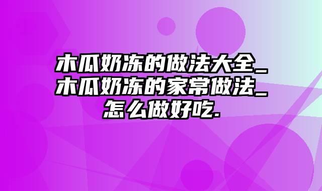 木瓜奶冻的做法大全_木瓜奶冻的家常做法_怎么做好吃.