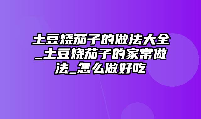 土豆烧茄子的做法大全_土豆烧茄子的家常做法_怎么做好吃