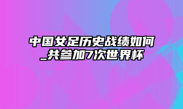 中国女足历史战绩如何_共参加7次世界杯