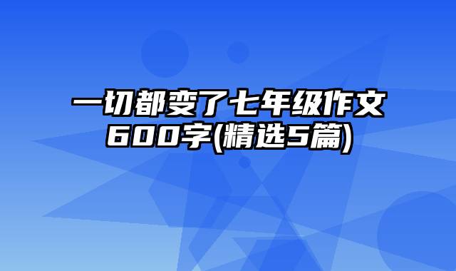 一切都变了七年级作文600字(精选5篇)