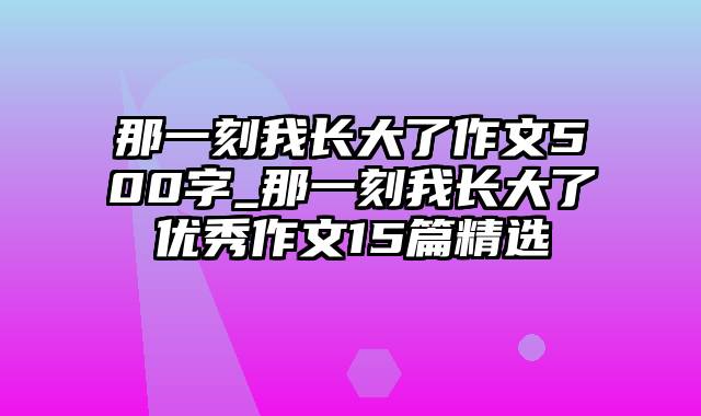 那一刻我长大了作文500字_那一刻我长大了优秀作文15篇精选