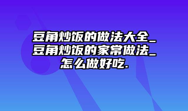 豆角炒饭的做法大全_豆角炒饭的家常做法_怎么做好吃.