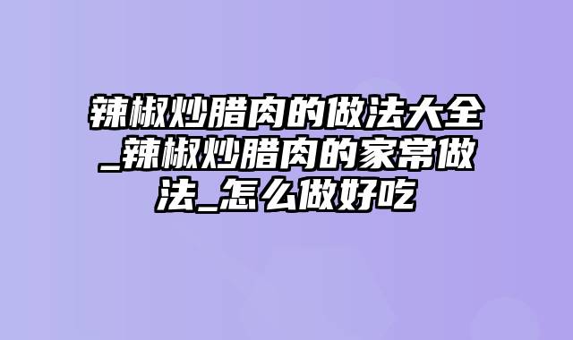 辣椒炒腊肉的做法大全_辣椒炒腊肉的家常做法_怎么做好吃