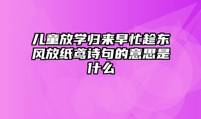 儿童放学归来早忙趁东风放纸鸢诗句的意思是什么