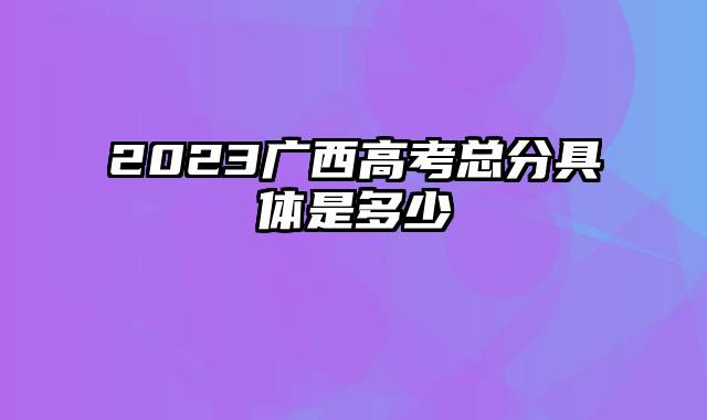 2023广西高考总分具体是多少