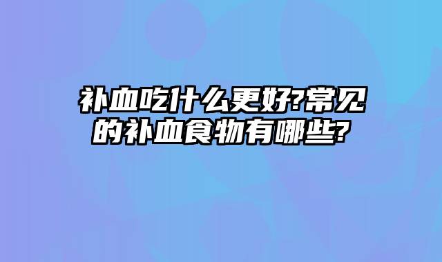 补血吃什么更好?常见的补血食物有哪些?