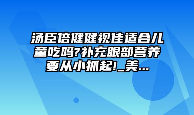 汤臣倍健健视佳适合儿童吃吗?补充眼部营养要从小抓起!_美...