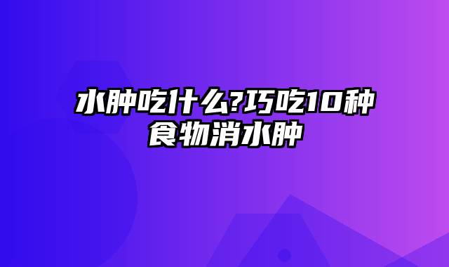 水肿吃什么?巧吃10种食物消水肿