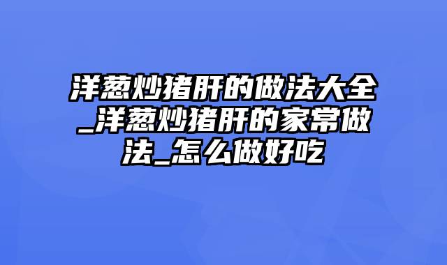 洋葱炒猪肝的做法大全_洋葱炒猪肝的家常做法_怎么做好吃