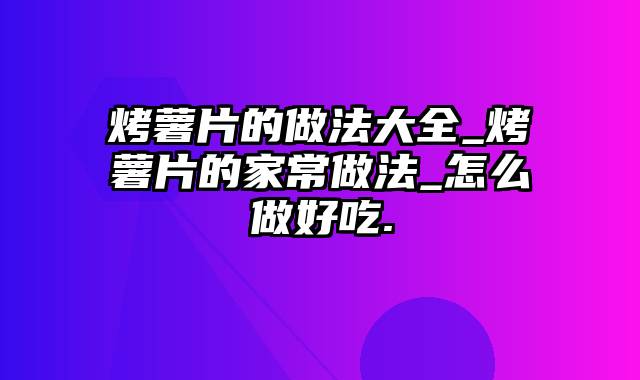 烤薯片的做法大全_烤薯片的家常做法_怎么做好吃.